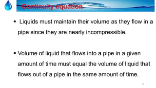 14
Continuity equation
 Liquids must maintain their volume as they flow in a
pipe since they are nearly incompressible.
 Volume of liquid that flows into a pipe in a given
amount of time must equal the volume of liquid that
flows out of a pipe in the same amount of time.
 