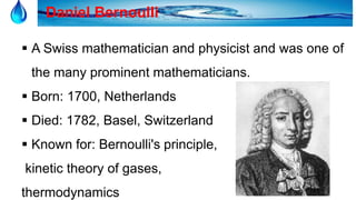 16
Daniel Bernoulli
 A Swiss mathematician and physicist and was one of
the many prominent mathematicians.
 Born: 1700, Netherlands
 Died: 1782, Basel, Switzerland
 Known for: Bernoulli's principle,
kinetic theory of gases,
thermodynamics
 