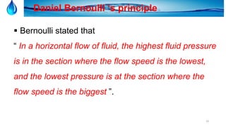 19
Daniel Bernoulli ‘s principle
 Bernoulli stated that
“ In a horizontal flow of fluid, the highest fluid pressure
is in the section where the flow speed is the lowest,
and the lowest pressure is at the section where the
flow speed is the biggest ”.
 