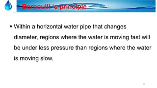 22
Bernoulli ‘s principle
 Within a horizontal water pipe that changes
diameter, regions where the water is moving fast will
be under less pressure than regions where the water
is moving slow.
 