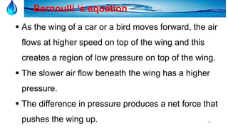 30
Bernoulli ‘s equation
 As the wing of a car or a bird moves forward, the air
flows at higher speed on top of the wing and this
creates a region of low pressure on top of the wing.
 The slower air flow beneath the wing has a higher
pressure.
 The difference in pressure produces a net force that
pushes the wing up.
 