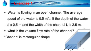 37
Exercise 1
 Water is flowing in an open channel. The average
speed of the water is 0.5 m/s. If the depth of the water
d is 0.5 m and the width of the channel L is 2.5 m.
 what is the volume flow rate of the channel?
*Channel is rectangular shape
 