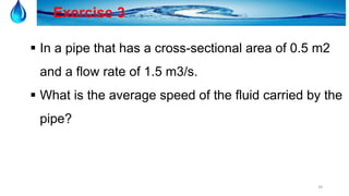 39
Exercise 3
 In a pipe that has a cross-sectional area of 0.5 m2
and a flow rate of 1.5 m3/s.
 What is the average speed of the fluid carried by the
pipe?
 
