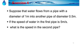 40
Exercise 4
 Suppose that water flows from a pipe with a
diameter of 1m into another pipe of diameter 0.5m.
 If the speed of water in the first pipe is 5m/s.
 what is the speed in the second pipe?
 