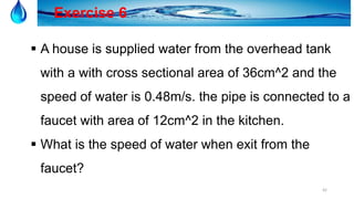 42
Exercise 6
 A house is supplied water from the overhead tank
with a with cross sectional area of 36cm^2 and the
speed of water is 0.48m/s. the pipe is connected to a
faucet with area of 12cm^2 in the kitchen.
 What is the speed of water when exit from the
faucet?
 