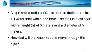 43
Exercise 7
 A pipe with a radius of 0.1 m used to drain an entire
full water tank within one hour. The tank is a cylinder
with a height (h) of 3 meters and a diameter of 5
meters.
 How fast will the water need to move through the
pipe?
 