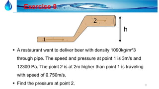 44
Exercise 8
 A restaurant want to deliver beer with density 1090kg/m^3
through pipe. The speed and pressure at point 1 is 3m/s and
12300 Pa. The point 2 is at 2m higher than point 1 is traveling
with speed of 0.750m/s.
 Find the pressure at point 2.
h
 