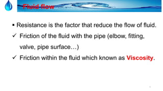 5
Fluid flow
 Resistance is the factor that reduce the flow of fluid.
 Friction of the fluid with the pipe (elbow, fitting,
valve, pipe surface…)
 Friction within the fluid which known as Viscosity.
 