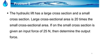 18
Problem 5
 The hydraulic lift has a large cross section and a small
cross section. Large cross-sectional area is 20 times the
small cross-sectional area. If on the small cross section is
given an input force of 25 N, then determine the output
force.
 