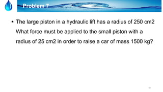 20
Problem 7
 The large piston in a hydraulic lift has a radius of 250 cm2
What force must be applied to the small piston with a
radius of 25 cm2 in order to raise a car of mass 1500 kg?
 