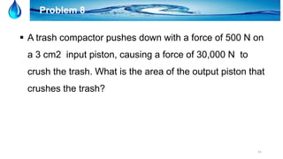21
Problem 8
 A trash compactor pushes down with a force of 500 N on
a 3 cm2 input piston, causing a force of 30,000 N to
crush the trash. What is the area of the output piston that
crushes the trash?
 