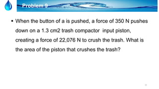 22
Problem 9
 When the button of a is pushed, a force of 350 N pushes
down on a 1.3 cm2 trash compactor input piston,
creating a force of 22,076 N to crush the trash. What is
the area of the piston that crushes the trash?
 