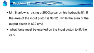 24
Problem 12
 Mr. Sharlow is raising a 2000kg car on his hydraulic lift. If
the area of the input piston is 9cm2 , while the area of the
output piston is 630 cm2
 what force must be exerted on the input piston to lift the
car?
 