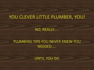 YOU CLEVER LITTLE PLUMBER, YOU!
NO, REALLY.....
PLUMBING TIPS YOU NEVER KNEW YOU
NEEDED…..
UNTIL YOU DO
 