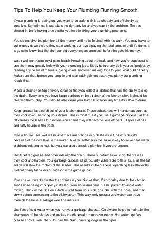 Tips To Help You Keep Your Plumbing Running Smooth
If your plumbing is acting up, you want to be able to fix it as cheaply and efficiently as
possible. Sometimes, it just takes the right advice and you can fix the problem. The tips
offered in the following article offer you help in fixing your plumbing problems.
You do not give the plumber all the money until he is finished with his work. You may have to
put money down before they start working, but avoid paying the total amount until it's done. It
is good to know that the plumber did everything as promised before he gets his money.
water well contractor royal palm beach Knowing about the tools and how you're supposed to
use them may greatly help with your plumbing jobs. Study before any do it yourself project by
reading any relevant manuals, going online and even making trips to your local public library.
Make sure that, before you jump in and start taking things apart, you plan your plumbing
repair first.
Place a strainer on top of every drain so that you collect all debris that has the ability to clog
the drain. Every time you have large particles in the strainer of the kitchen sink, it should be
cleaned thoroughly. You should also clean your bathtub strainer any time it is slow to drain.
Keep grease, fat and oil out of your kitchen drain. These substances will harden as soon as
they cool down, and clog your drains. This is most true if you use a garbage disposal, as the
fat causes the blades to function slower and they will become less efficient. Dispose of oils
and fatty liquids in the trash.
If your house uses well water and there are orange or pink stains in tubs or sinks, it's
because of the iron level in the water. A water softener is the easiest way to solve hard water
problems relating to rust, but you can also consult a plumber if you are unsure.
Don't put fat, grease and other oils into the drain. These substances will clog the drain as
they cool and harden. Your garbage disposal is particularly vulnerable to this issue, as the fat
solids will slow the motion of the blades. This results in the disposal operating less efficiently.
Get rid of any fat or oils outside or in the garbage can.
If you have unwanted water that drains in your dishwasher, it's probably due to the kitchen
sink's hose being improperly installed. Your hose must run in a hill pattern to avoid water
mixing. Think of the St. Louis Arch -- start from your sink, go uphill with the hose, and then
down before connecting to the dishwasher. This way, only pressurized water can travel
through the hose. Leakage won't be an issue.
Use lots of cold water when you run your garbage disposal. Cold water helps to maintain the
sharpness of the blades and makes the disposal run more smoothly. Hot water liquifies
grease and causes it to buildup in the drain, causing clogs in the pipes.

 