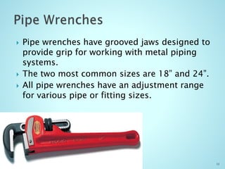  Pipe wrenches have grooved jaws designed to
provide grip for working with metal piping
systems.
 The two most common sizes are 18” and 24”.
 All pipe wrenches have an adjustment range
for various pipe or fitting sizes.
11
 