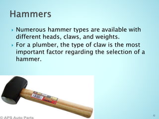  Numerous hammer types are available with
different heads, claws, and weights.
 For a plumber, the type of claw is the most
important factor regarding the selection of a
hammer.
12
 