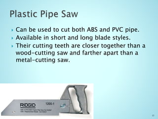  Can be used to cut both ABS and PVC pipe.
 Available in short and long blade styles.
 Their cutting teeth are closer together than a
wood-cutting saw and farther apart than a
metal-cutting saw.
13
 