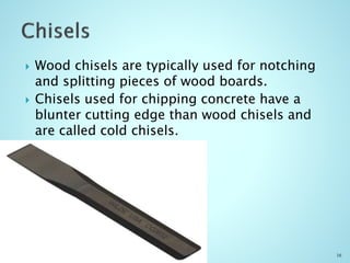  Wood chisels are typically used for notching
and splitting pieces of wood boards.
 Chisels used for chipping concrete have a
blunter cutting edge than wood chisels and
are called cold chisels.
16
 