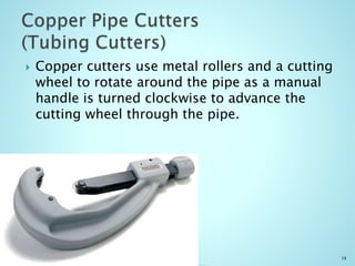  Copper cutters use metal rollers and a cutting
wheel to rotate around the pipe as a manual
handle is turned clockwise to advance the
cutting wheel through the pipe.
18
 