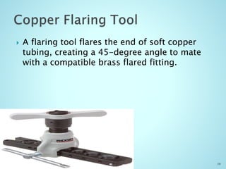  A flaring tool flares the end of soft copper
tubing, creating a 45-degree angle to mate
with a compatible brass flared fitting.
19
 