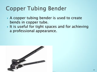  A copper tubing bender is used to create
bends in copper tube.
 It is useful for tight spaces and for achieving
a professional appearance.
20
 