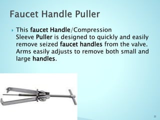  This faucet Handle/Compression
Sleeve Puller is designed to quickly and easily
remove seized faucet handles from the valve.
Arms easily adjusts to remove both small and
large handles.
22
 
