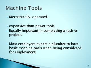  Mechanically operated.
 expensive than power tools
 Equally important in completing a task or
project.
 Most employers expect a plumber to have
basic machine tools when being considered
for employment.
27
 