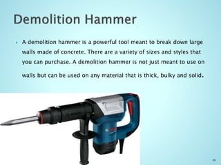  A demolition hammer is a powerful tool meant to break down large
walls made of concrete. There are a variety of sizes and styles that
you can purchase. A demolition hammer is not just meant to use on
walls but can be used on any material that is thick, bulky and solid.
30
 