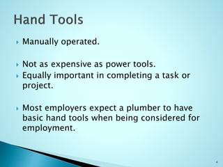  Manually operated.
 Not as expensive as power tools.
 Equally important in completing a task or
project.
 Most employers expect a plumber to have
basic hand tools when being considered for
employment.
4
 