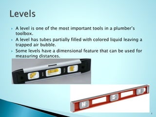  A level is one of the most important tools in a plumber’s
toolbox.
 A level has tubes partially filled with colored liquid leaving a
trapped air bubble.
 Some levels have a dimensional feature that can be used for
measuring distances.
5
 
