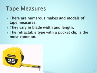 There are numerous makes and models of
tape measures.
 They vary in blade width and length.
 The retractable type with a pocket clip is the
most common.
6
 