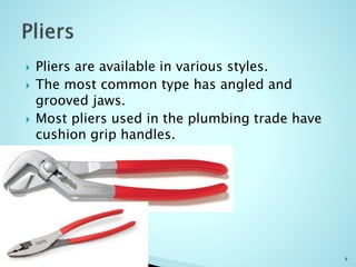  Pliers are available in various styles.
 The most common type has angled and
grooved jaws.
 Most pliers used in the plumbing trade have
cushion grip handles.
9
 