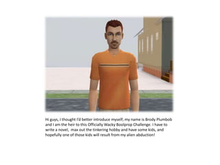 Hi guys, I thought I’d better introduce myself; my name is Brody Plumbob and I am the heir to this Officially Wacky Boolprop Challenge. I have to write a novel,  max out the tinkering hobby and have some kids, and hopefully one of those kids will result from my alien abduction!