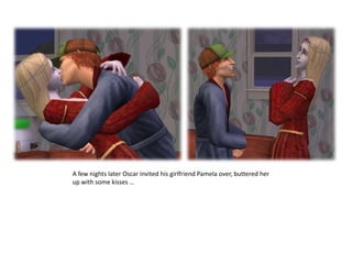 A few nights later Oscar invited his girlfriend Pamela over, buttered her up with some kisses …