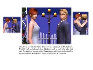 Well, Oona had a matchmaker date while she was at Uni and met Jihoon. They hit it off, and although they didn’t see much of each other after that date Oona did call him everyday. They got married the night after I did, in a joint ceremony with Genesis. Oona Plumbob is now Oona Hsu.