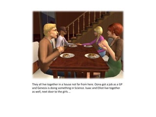 They all live together in a house not far from here. Oona got a job as a GP and Genesis is doing something in Science. Isaac and Elliot live together as well, next door to the girls … 