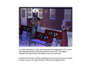 So, that’s what they’re upto. Nothing much else happened at Uni. It was just working, dancing, and finding partners really. Oh, and a gypsy dropped off a genie lamp, although no one has used it yet.You’d think that after all these wedding ceremonies that my mums would be able to clap in the right direction. They must be going senile.