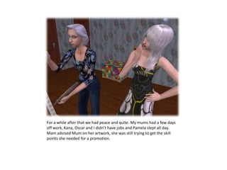 For a while after that we had peace and quite. My mums had a few days off work, Kana, Oscar and I didn’t have jobs and Pamela slept all day. Mamadvised Mum on her artwork, she was still trying to get the skill points she needed for a promotion.