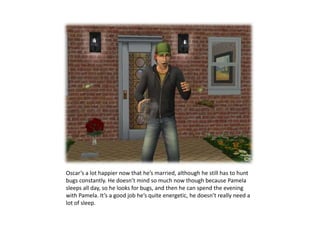 Oscar’s a lot happier now that he’s married, although he still has to hunt bugs constantly. He doesn’t mind so much now though because Pamela sleeps all day, so he looks for bugs, and then he can spend the evening with Pamela. It’s a good job he’s quite energetic, he doesn’t really need a lot of sleep.