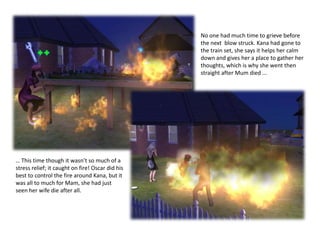 No one had much time to grieve before the next  blow struck. Kana had gone to the train set, she says it helps her calm down and gives her a place to gather her thoughts, which is why she went then straight after Mum died ...… This time though it wasn’t so much of a stress relief; it caught on fire! Oscar did his best to control the fire around Kana, but it was all to much for Mam, she had just seen her wife die after all. 