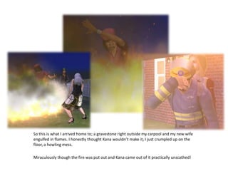 So this is what I arrived home to; a gravestone right outside my carpool and my new wife engulfed in flames. I honestly thought Kana wouldn’t make it, I just crumpled up on the floor, a howling mess. Miraculously though the fire was put out and Kana came out of it practically unscathed!