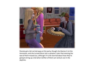 Pamela got a bit carried away at the party, though she blames it on the hormones, and she turned Oscar into a vampire! Later that evening the two of them moved out, although I’m a bit worried about how they’re going to bring up a kid when neither of them can venture out in the daytime.