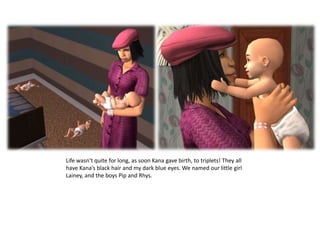 Life wasn’t quite for long, as soon Kana gave birth, to triplets! They all have Kana’s black hair and my dark blue eyes. We named our little girl Lainey, and the boys Pip and Rhys. 