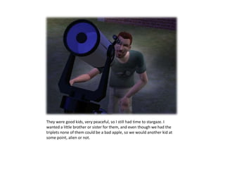 They were good kids, very peaceful, so I still had time to stargaze. I wanted a little brother or sister for them, and even though we had the triplets none of them could be a bad apple, so we would another kid at some point, alien or not.