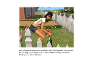 Our neighbours are a bunch of thieves, poor Gnomey never stays around for too long. Oscar always used to fetch him back though, and I don’t think Kana or me would dare!