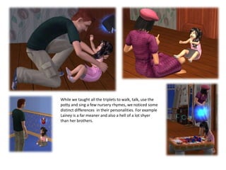 While we taught all the triplets to walk, talk, use the potty and sing a few nursery rhymes, we noticed some distinct differences in their personalities. For example Lainey is a far meaner and also a hell of a lot shyer than her brothers. 