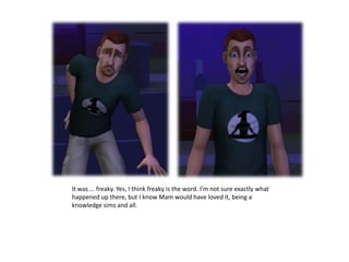 It was ... freaky. Yes, I think freaky is the word. I’m not sure exactly what happened up there, but I know Mam would have loved it, being a knowledge sims and all.