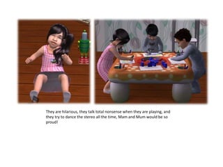 They are hilarious, they talk total nonsense when they are playing, and they try to dance the stereo all the time, Mam and Mum would be so proud!