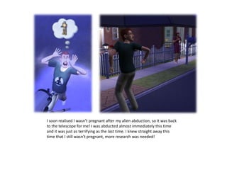 I soon realised I wasn’t pregnant after my alien abduction, so it was back to the telescope for me! I was abducted almost immediately this time and it was just as terrifying as the last time. I knew straight away this time that I still wasn’t pregnant, more research was needed!